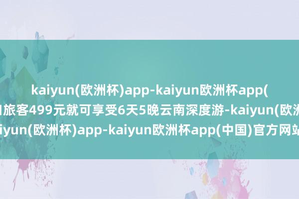 kaiyun(欧洲杯)app-kaiyun欧洲杯app(中国)官方网站-登录入口旅客499元就可享受6天5晚云南深度游-kaiyun(欧洲杯)app-kaiyun欧洲杯app(中国)官方网站-登录入口