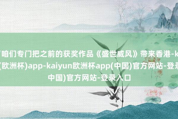 “咱们专门把之前的获奖作品《盛世威风》带来香港-kaiyun(欧洲杯)app-kaiyun欧洲杯app(中国)官方网站-登录入口