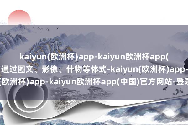 kaiyun(欧洲杯)app-kaiyun欧洲杯app(中国)官方网站-登录入口通过图文、影像、什物等体式-kaiyun(欧洲杯)app-kaiyun欧洲杯app(中国)官方网站-登录入口