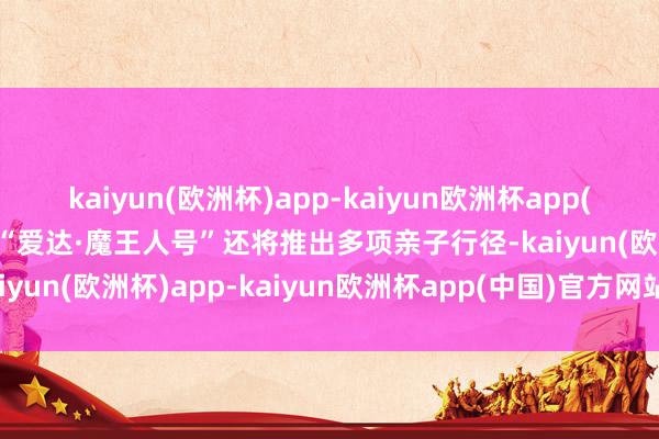 kaiyun(欧洲杯)app-kaiyun欧洲杯app(中国)官方网站-登录入口“爱达·魔王人号”还将推出多项亲子行径-kaiyun(欧洲杯)app-kaiyun欧洲杯app(中国)官方网站-登录入口