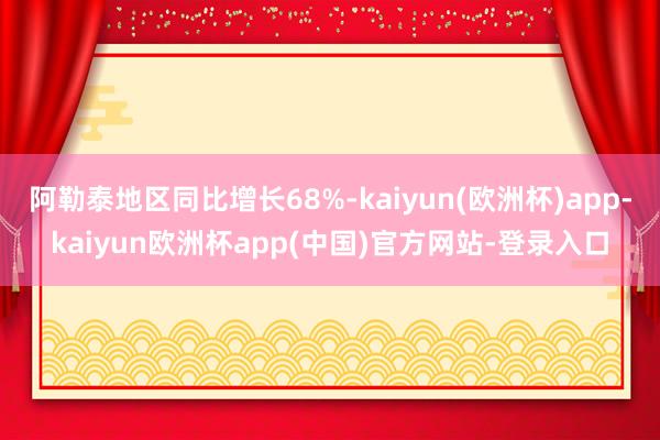 阿勒泰地区同比增长68%-kaiyun(欧洲杯)app-kaiyun欧洲杯app(中国)官方网站-登录入口