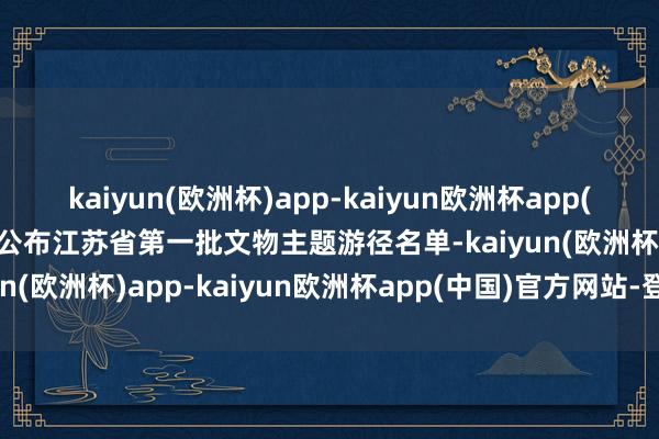 kaiyun(欧洲杯)app-kaiyun欧洲杯app(中国)官方网站-登录入口公布江苏省第一批文物主题游径名单-kaiyun(欧洲杯)app-kaiyun欧洲杯app(中国)官方网站-登录入口