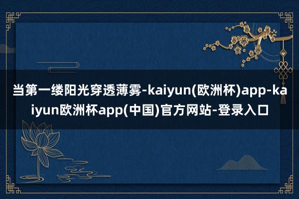 当第一缕阳光穿透薄雾-kaiyun(欧洲杯)app-kaiyun欧洲杯app(中国)官方网站-登录入口