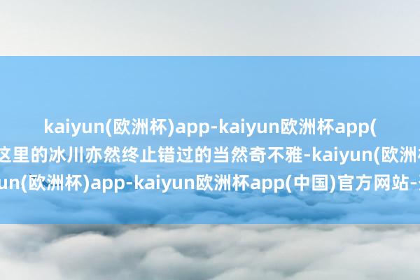 kaiyun(欧洲杯)app-kaiyun欧洲杯app(中国)官方网站-登录入口这里的冰川亦然终止错过的当然奇不雅-kaiyun(欧洲杯)app-kaiyun欧洲杯app(中国)官方网站-登录入口