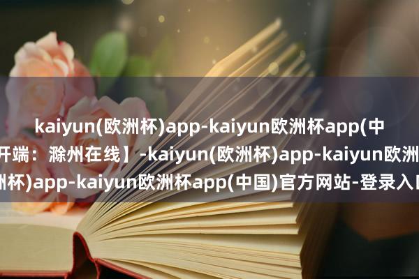 kaiyun(欧洲杯)app-kaiyun欧洲杯app(中国)官方网站-登录入口【开端：滁州在线】-kaiyun(欧洲杯)app-kaiyun欧洲杯app(中国)官方网站-登录入口