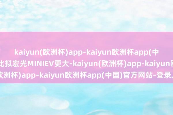 kaiyun(欧洲杯)app-kaiyun欧洲杯app(中国)官方网站-登录入口比拟宏光MINIEV更大-kaiyun(欧洲杯)app-kaiyun欧洲杯app(中国)官方网站-登录入口