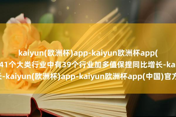 kaiyun(欧洲杯)app-kaiyun欧洲杯app(中国)官方网站-登录入口41个大类行业中有39个行业加多值保捏同比增长-kaiyun(欧洲杯)app-kaiyun欧洲杯app(中国)官方网站-登录入口