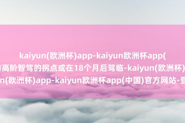 kaiyun(欧洲杯)app-kaiyun欧洲杯app(中国)官方网站-登录入口高阶智驾的拐点或在18个月后驾临-kaiyun(欧洲杯)app-kaiyun欧洲杯app(中国)官方网站-登录入口