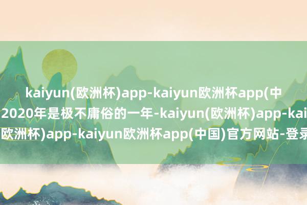 kaiyun(欧洲杯)app-kaiyun欧洲杯app(中国)官方网站-登录入口”2020年是极不庸俗的一年-kaiyun(欧洲杯)app-kaiyun欧洲杯app(中国)官方网站-登录入口