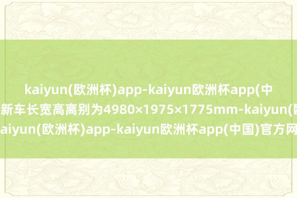 kaiyun(欧洲杯)app-kaiyun欧洲杯app(中国)官方网站-登录入口新车长宽高离别为4980×1975×1775mm-kaiyun(欧洲杯)app-kaiyun欧洲杯app(中国)官方网站-登录入口