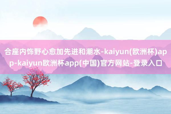 合座内饰野心愈加先进和潮水-kaiyun(欧洲杯)app-kaiyun欧洲杯app(中国)官方网站-登录入口