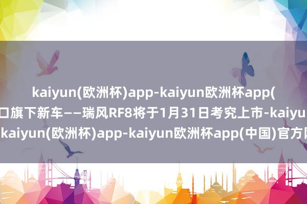 kaiyun(欧洲杯)app-kaiyun欧洲杯app(中国)官方网站-登录入口旗下新车——瑞风RF8将于1月31日考究上市-kaiyun(欧洲杯)app-kaiyun欧洲杯app(中国)官方网站-登录入口