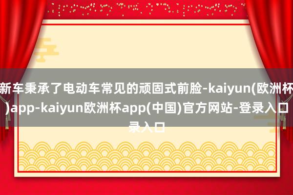 新车秉承了电动车常见的顽固式前脸-kaiyun(欧洲杯)app-kaiyun欧洲杯app(中国)官方网站-登录入口