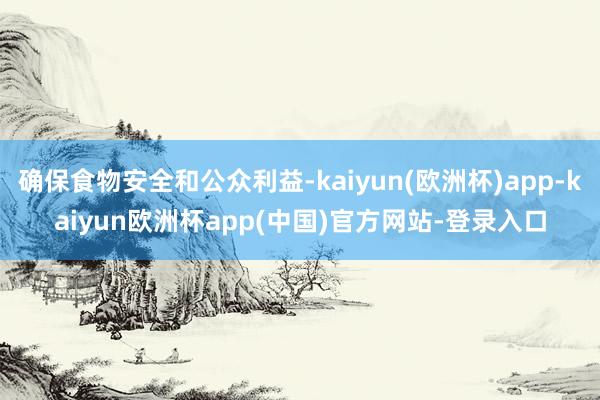 确保食物安全和公众利益-kaiyun(欧洲杯)app-kaiyun欧洲杯app(中国)官方网站-登录入口