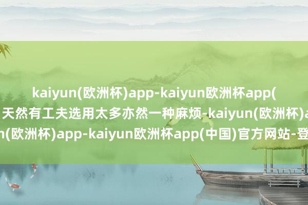 kaiyun(欧洲杯)app-kaiyun欧洲杯app(中国)官方网站-登录入口天然有工夫选用太多亦然一种麻烦-kaiyun(欧洲杯)app-kaiyun欧洲杯app(中国)官方网站-登录入口