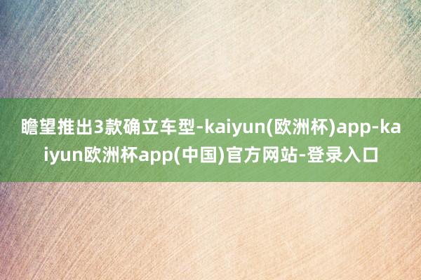 瞻望推出3款确立车型-kaiyun(欧洲杯)app-kaiyun欧洲杯app(中国)官方网站-登录入口