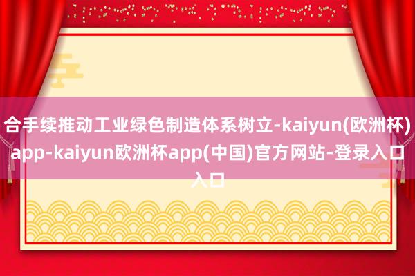 合手续推动工业绿色制造体系树立-kaiyun(欧洲杯)app-kaiyun欧洲杯app(中国)官方网站-登录入口