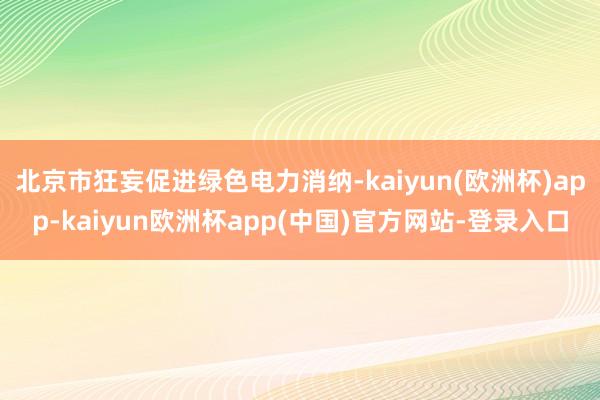 北京市狂妄促进绿色电力消纳-kaiyun(欧洲杯)app-kaiyun欧洲杯app(中国)官方网站-登录入口