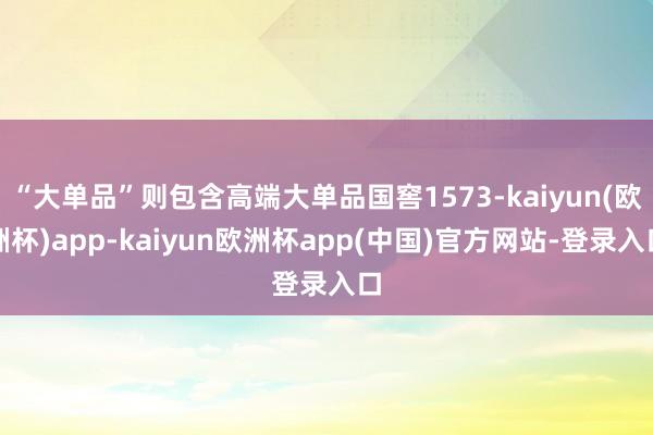 “大单品”则包含高端大单品国窖1573-kaiyun(欧洲杯)app-kaiyun欧洲杯app(中国)官方网站-登录入口