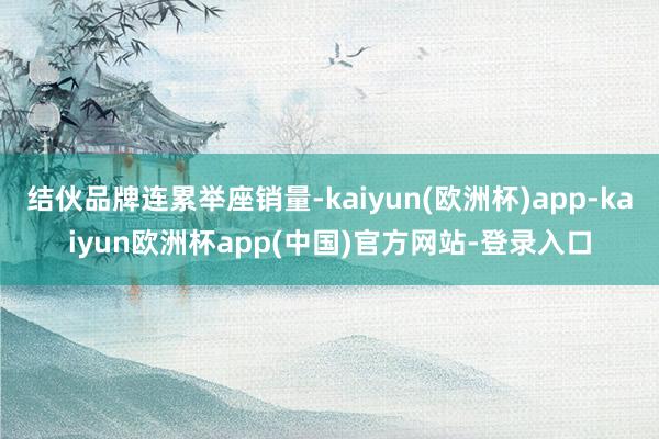 结伙品牌连累举座销量-kaiyun(欧洲杯)app-kaiyun欧洲杯app(中国)官方网站-登录入口