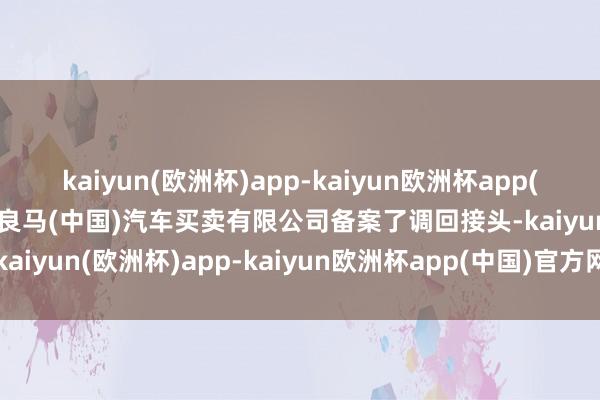 kaiyun(欧洲杯)app-kaiyun欧洲杯app(中国)官方网站-登录入口良马(中国)汽车买卖有限公司备案了调回接头-kaiyun(欧洲杯)app-kaiyun欧洲杯app(中国)官方网站-登录入口