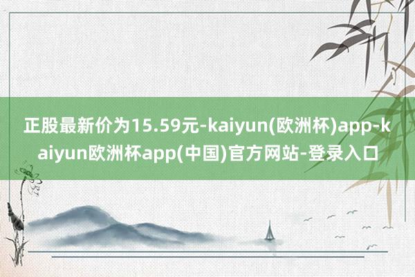 正股最新价为15.59元-kaiyun(欧洲杯)app-kaiyun欧洲杯app(中国)官方网站-登录入口