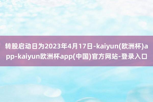 转股启动日为2023年4月17日-kaiyun(欧洲杯)app-kaiyun欧洲杯app(中国)官方网站-登录入口