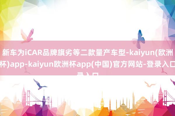 新车为iCAR品牌旗劣等二款量产车型-kaiyun(欧洲杯)app-kaiyun欧洲杯app(中国)官方网站-登录入口