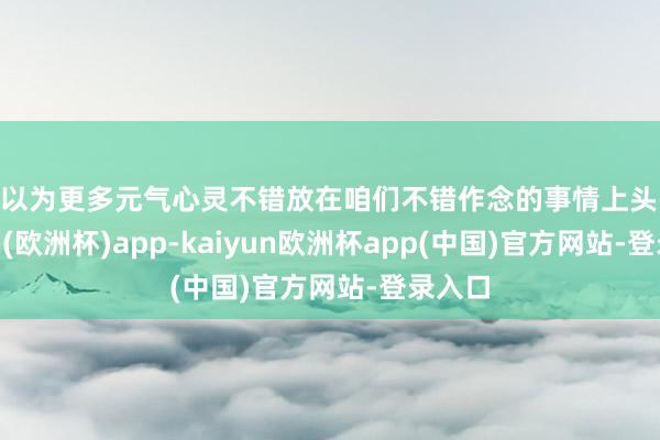 我以为更多元气心灵不错放在咱们不错作念的事情上头-kaiyun(欧洲杯)app-kaiyun欧洲杯app(中国)官方网站-登录入口