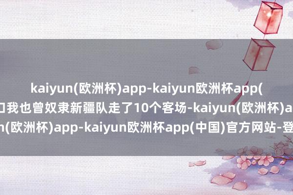 kaiyun(欧洲杯)app-kaiyun欧洲杯app(中国)官方网站-登录入口我也曾奴隶新疆队走了10个客场-kaiyun(欧洲杯)app-kaiyun欧洲杯app(中国)官方网站-登录入口