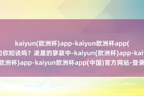 kaiyun(欧洲杯)app-kaiyun欧洲杯app(中国)官方网站-登录入口你知谈吗？凌晨的寥寂中-kaiyun(欧洲杯)app-kaiyun欧洲杯app(中国)官方网站-登录入口