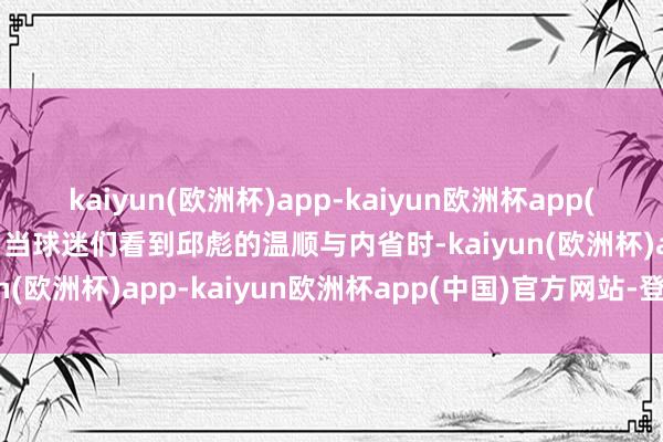 kaiyun(欧洲杯)app-kaiyun欧洲杯app(中国)官方网站-登录入口当球迷们看到邱彪的温顺与内省时-kaiyun(欧洲杯)app-kaiyun欧洲杯app(中国)官方网站-登录入口