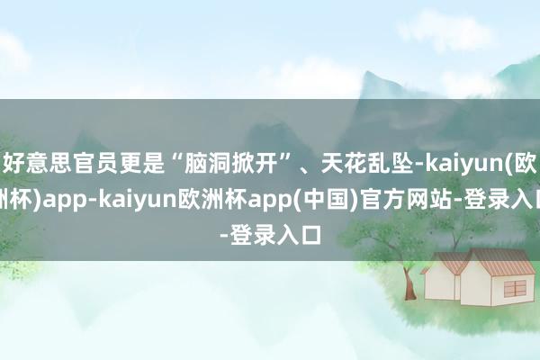 好意思官员更是“脑洞掀开”、天花乱坠-kaiyun(欧洲杯)app-kaiyun欧洲杯app(中国)官方网站-登录入口