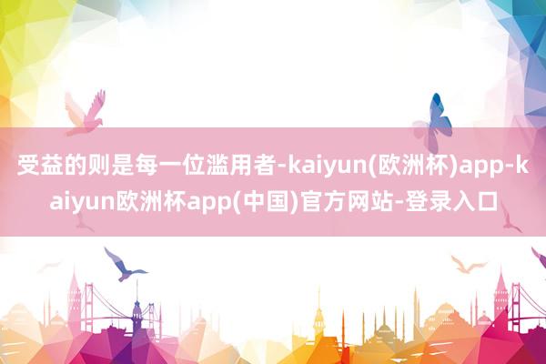 受益的则是每一位滥用者-kaiyun(欧洲杯)app-kaiyun欧洲杯app(中国)官方网站-登录入口