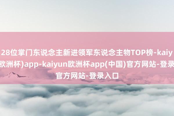 28位掌门东说念主新进领军东说念主物TOP榜-kaiyun(欧洲杯)app-kaiyun欧洲杯app(中国)官方网站-登录入口