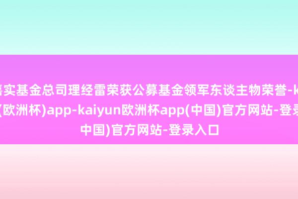 嘉实基金总司理经雷荣获公募基金领军东谈主物荣誉-kaiyun(欧洲杯)app-kaiyun欧洲杯app(中国)官方网站-登录入口