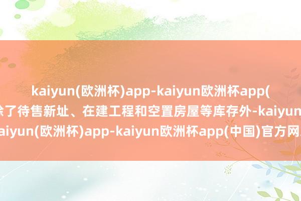 kaiyun(欧洲杯)app-kaiyun欧洲杯app(中国)官方网站-登录入口除了待售新址、在建工程和空置房屋等库存外-kaiyun(欧洲杯)app-kaiyun欧洲杯app(中国)官方网站-登录入口