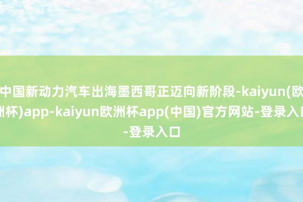 中国新动力汽车出海墨西哥正迈向新阶段-kaiyun(欧洲杯)app-kaiyun欧洲杯app(中国)官方网站-登录入口