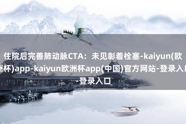 住院后完善肺动脉CTA：未见彰着栓塞-kaiyun(欧洲杯)app-kaiyun欧洲杯app(中国)官方网站-登录入口