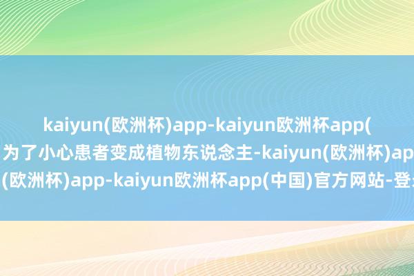 kaiyun(欧洲杯)app-kaiyun欧洲杯app(中国)官方网站-登录入口为了小心患者变成植物东说念主-kaiyun(欧洲杯)app-kaiyun欧洲杯app(中国)官方网站-登录入口