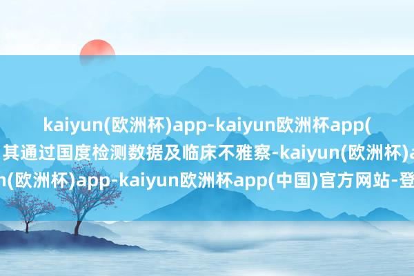 kaiyun(欧洲杯)app-kaiyun欧洲杯app(中国)官方网站-登录入口其通过国度检测数据及临床不雅察-kaiyun(欧洲杯)app-kaiyun欧洲杯app(中国)官方网站-登录入口