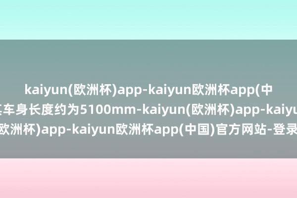 kaiyun(欧洲杯)app-kaiyun欧洲杯app(中国)官方网站-登录入口其车身长度约为5100mm-kaiyun(欧洲杯)app-kaiyun欧洲杯app(中国)官方网站-登录入口