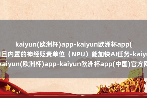 kaiyun(欧洲杯)app-kaiyun欧洲杯app(中国)官方网站-登录入口且内置的神经贬责单位（NPU）能加快AI任务-kaiyun(欧洲杯)app-kaiyun欧洲杯app(中国)官方网站-登录入口