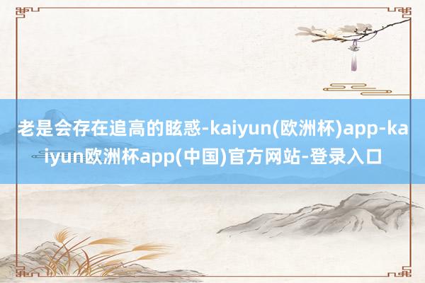 老是会存在追高的眩惑-kaiyun(欧洲杯)app-kaiyun欧洲杯app(中国)官方网站-登录入口