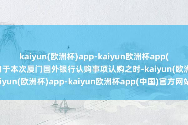 kaiyun(欧洲杯)app-kaiyun欧洲杯app(中国)官方网站-登录入口　　于本次厦门国外银行认购事项认购之时-kaiyun(欧洲杯)app-kaiyun欧洲杯app(中国)官方网站-登录入口