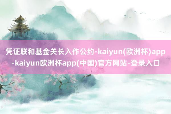 凭证联和基金关长入作公约-kaiyun(欧洲杯)app-kaiyun欧洲杯app(中国)官方网站-登录入口