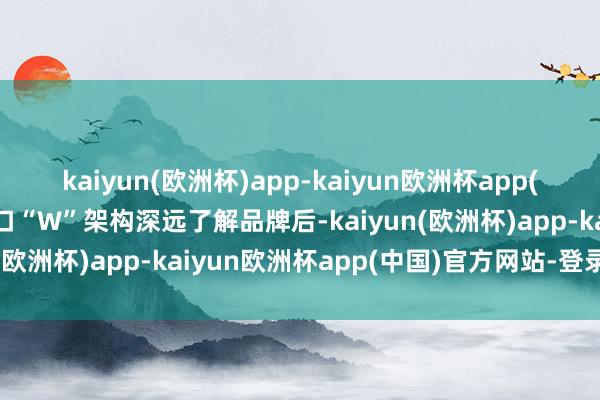 kaiyun(欧洲杯)app-kaiyun欧洲杯app(中国)官方网站-登录入口“W”架构深远了解品牌后-kaiyun(欧洲杯)app-kaiyun欧洲杯app(中国)官方网站-登录入口