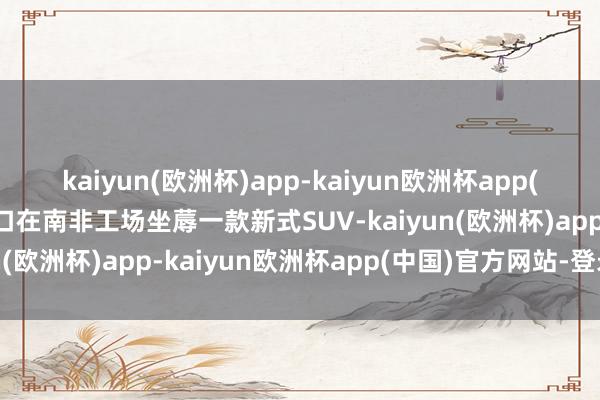 kaiyun(欧洲杯)app-kaiyun欧洲杯app(中国)官方网站-登录入口在南非工场坐蓐一款新式SUV-kaiyun(欧洲杯)app-kaiyun欧洲杯app(中国)官方网站-登录入口