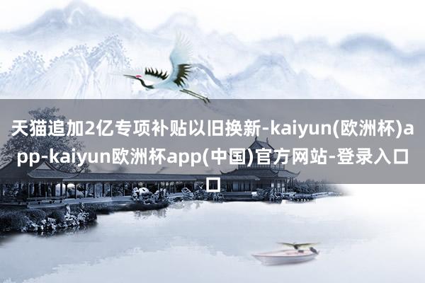 天猫追加2亿专项补贴以旧换新-kaiyun(欧洲杯)app-kaiyun欧洲杯app(中国)官方网站-登录入口