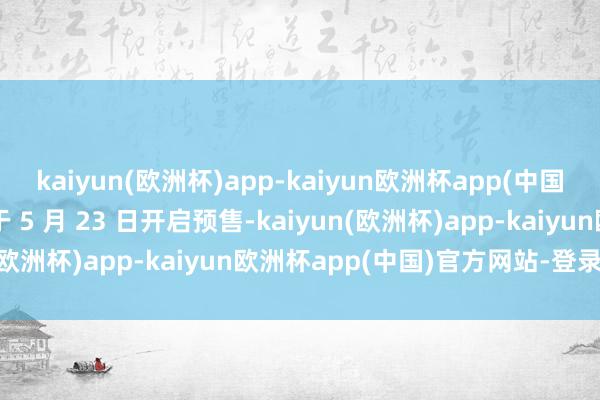 kaiyun(欧洲杯)app-kaiyun欧洲杯app(中国)官方网站-登录入口将于 5 月 23 日开启预售-kaiyun(欧洲杯)app-kaiyun欧洲杯app(中国)官方网站-登录入口